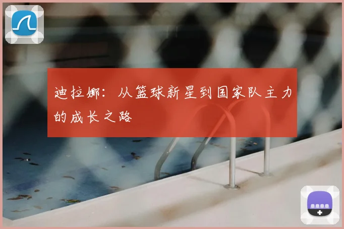 迪拉娜：从篮球新星到国家队主力的成长之路