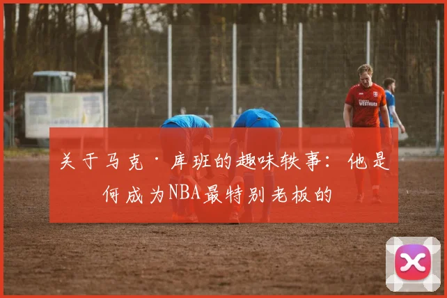关于马克·库班的趣味轶事：他是如何成为NBA最特别老板的