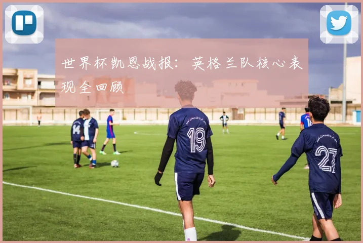 世界杯凯恩战报：英格兰队核心表现全回顾