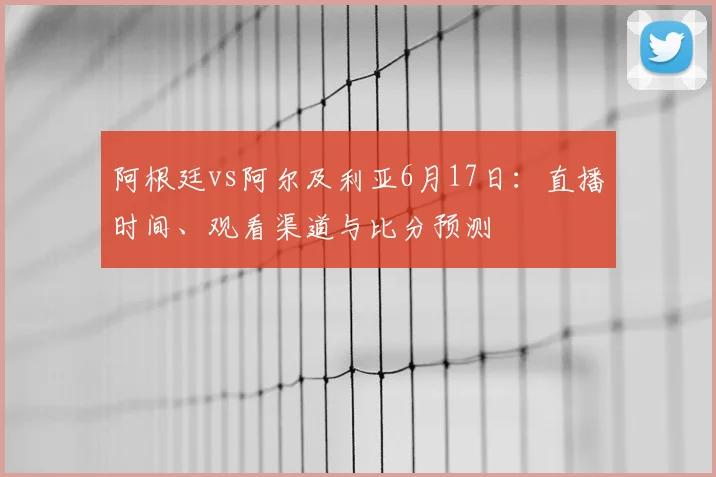 阿根廷vs阿尔及利亚6月17日：直播时间、观看渠道与比分预测