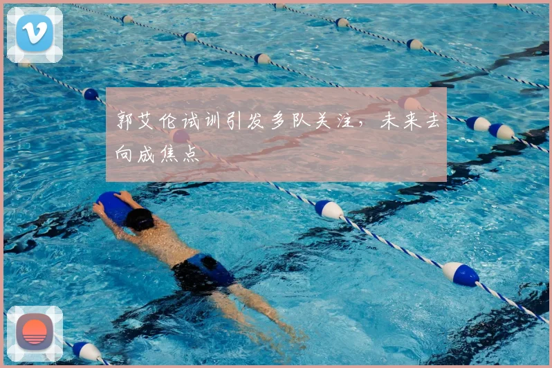 郭艾伦试训引发多队关注，未来去向成焦点