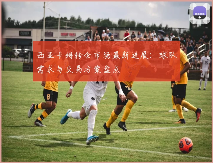 西亚卡姆转会市场最新进展：球队需求与交易方案盘点