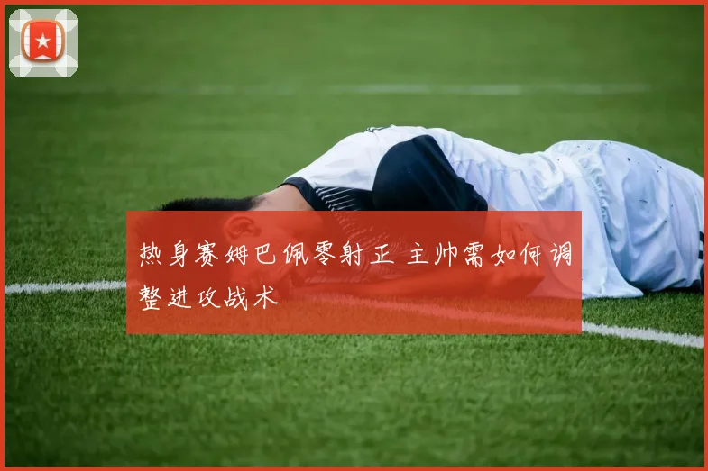 热身赛姆巴佩零射正 主帅需如何调整进攻战术