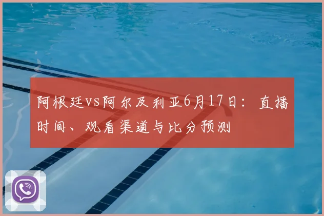 阿根廷vs阿尔及利亚6月17日:直播时间、观看渠道与比分预测