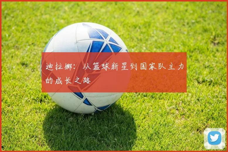 迪拉娜：从篮球新星到国家队主力的成长之路