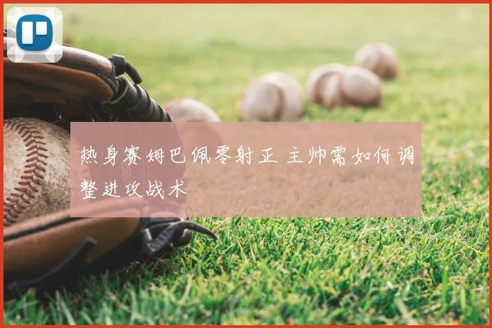 热身赛姆巴佩零射正 主帅需如何调整进攻战术