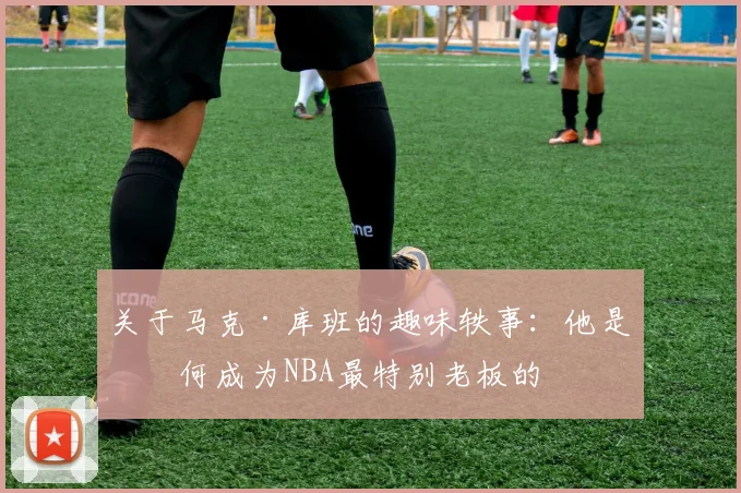 关于马克·库班的趣味轶事：他是如何成为NBA最特别老板的