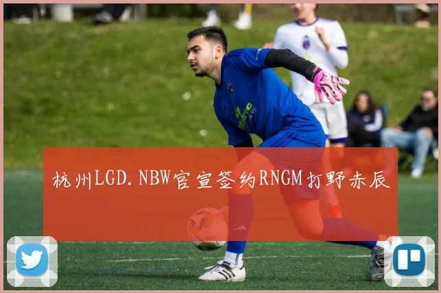 杭州LGD.NBW官宣签约RNGM打野赤辰